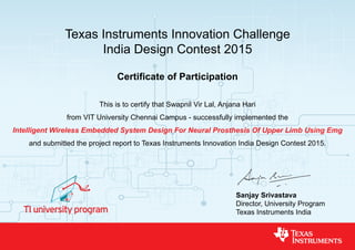 Texas Instruments Innovation Challenge
India Design Contest 2015
Certificate of Participation
This is to certify that Swapnil Vir Lal, Anjana Hari
from VIT University Chennai Campus - successfully implemented the
Intelligent Wireless Embedded System Design For Neural Prosthesis Of Upper Limb Using Emg
and submitted the project report to Texas Instruments Innovation India Design Contest 2015.
Sanjay Srivastava
Director, University Program
Texas Instruments India
 