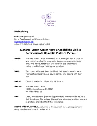 Media Advisory
Contact: Kaysha Rajani
Dir. of Development and Communications
kaysha@mmcenter.org
Office: 559.237.4706 | Direct: 559.487.1313
Marjaree Mason Center Hosts a Candlelight Vigil to
Commemorate Domestic Violence Victims
WHAT: Marjaree Mason Center will host its first Candlelight Vigil in order to
give victims’ families the opportunity to commemorate their loved
ones, who have suffered fatal consequences due to domestic
violence, and to know that they are not alone.
WHO: Two guests will speak about the life of their loved ones who were
victims of domestic violence as well as their time dealing with their
loss.
WHEN: CANDLELIGHT VIGIL: Friday, May 26, 6-8 p.m.
WHERE: Marjaree Mason Center
1600 M Street, Fresno, CA 93721
(M and Calavera St.)
WHY: Often, families aren’t given the opportunity to commemorate the life of
their loved ones. The Majaree Mason Center gives the families a moment
to grief and share the life of their loved ones.
PHOTO OPPORTUNITIES: Opportunities will be available during the speeches by
family members and once all candles are lit.
 