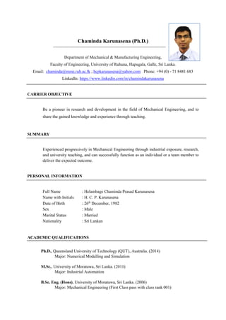 Chaminda Karunasena (Ph.D.)
Department of Mechanical & Manufacturing Engineering,
Faculty of Engineering, University of Ruhuna, Hapugala, Galle, Sri Lanka.
Email: chaminda@mme.ruh.ac.lk ; hcpkarunasena@yahoo.com Phone: +94 (0) - 71 8481 683
LinkedIn: https://www.linkedin.com/in/chamindakarunasena
CARRIER OBJECTIVE
Be a pioneer in research and development in the field of Mechanical Engineering, and to
share the gained knowledge and experience through teaching.
SUMMARY
Experienced progressively in Mechanical Engineering through industrial exposure, research,
and university teaching, and can successfully function as an individual or a team member to
deliver the expected outcome.
PERSONAL INFORMATION
Full Name : Helambage Chaminda Prasad Karunasena
Name with Initials : H. C. P. Karunasena
Date of Birth : 26th
December, 1982
Sex : Male
Marital Status : Married
Nationality : Sri Lankan
ACADEMIC QUALIFICATIONS
Ph.D., Queensland University of Technology (QUT), Australia. (2014)
Major: Numerical Modelling and Simulation
M.Sc., University of Moratuwa, Sri Lanka. (2011)
Major: Industrial Automation
B.Sc. Eng. (Hons), University of Moratuwa, Sri Lanka. (2006)
Major: Mechanical Engineering (First Class pass with class rank 001)
 