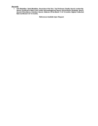 Awards
 Cela Medallion, Spirit Medallion, Associate of the Year, Top Performer,Quality Award, Leadership
Award, Certificate of Merit, Unit Leader Acknowledgement Award, Extraordinary Employee Award,
Award of Excellence, Volunteer Award, Collector Of the Month 11 of 12 months, Highest Collection
Rate Certificate 9 of 12 months.
References Available Upon Request
 