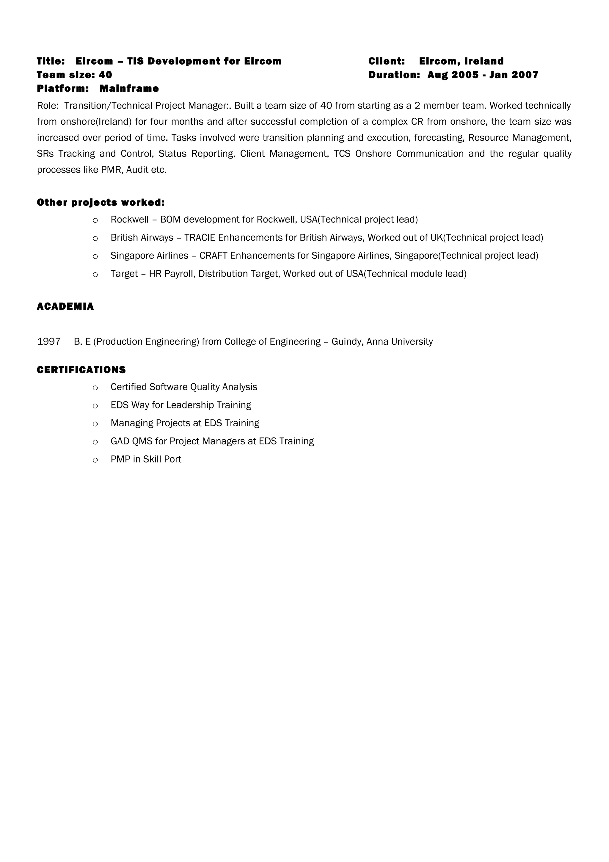 Title: Eircom – TIS Development for Eircom Client: Eircom, Ireland
Team size: 40 Duration: Aug 2005 - Jan 2007
Platform: Mainframe
Role: Transition/Technical Project Manager:. Built a team size of 40 from starting as a 2 member team. Worked technically
from onshore(Ireland) for four months and after successful completion of a complex CR from onshore, the team size was
increased over period of time. Tasks involved were transition planning and execution, forecasting, Resource Management,
SRs Tracking and Control, Status Reporting, Client Management, TCS Onshore Communication and the regular quality
processes like PMR, Audit etc.
Other projects worked:
o Rockwell – BOM development for Rockwell, USA(Technical project lead)
o British Airways – TRACIE Enhancements for British Airways, Worked out of UK(Technical project lead)
o Singapore Airlines – CRAFT Enhancements for Singapore Airlines, Singapore(Technical project lead)
o Target – HR Payroll, Distribution Target, Worked out of USA(Technical module lead)
ACADEMIA
1997 B. E (Production Engineering) from College of Engineering – Guindy, Anna University
CERTIFICATIONS
o Certified Software Quality Analysis
o EDS Way for Leadership Training
o Managing Projects at EDS Training
o GAD QMS for Project Managers at EDS Training
o PMP in Skill Port
 