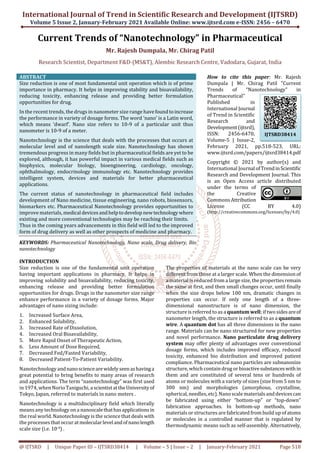 International Journal of Trend in Scientific Research and Development (IJTSRD)
Volume 5 Issue 2, January-February 2021 Available Online: www.ijtsrd.com e-ISSN: 2456 – 6470
@ IJTSRD | Unique Paper ID – IJTSRD38414 | Volume – 5 | Issue – 2 | January-February 2021 Page 518
Current Trends of “Nanotechnology” in Pharmaceutical
Mr. Rajesh Dumpala, Mr. Chirag Patil
Research Scientist, Department F&D-(MS&T), Alembic Research Centre, Vadodara, Gujarat, India
ABSTRACT
Size reduction is one of most fundamental unit operation which is of prime
importance in pharmacy. It helps in improving stability and bioavailability,
reducing toxicity, enhancing release and providing better formulation
opportunities for drug.
In the recent trends, the drugs in nanometer size range havefoundtoincrease
the performance in variety of dosage forms. The word ‘nano’ is a Latin word,
which means ‘dwarf’. Nano size refers to 10-9 of a particular unit thus
nanometer is 10-9 of a meter.
Nanotechnology is the science that deals with the processes that occurs at
molecular level and of nanolength scale size. Nanotechnology has shown
tremendous progress in many fields but in pharmaceutical fields are yet to be
explored, although, it has powerful impact in various medical fields such as
biophysics, molecular biology, bioengineering, cardiology, oncology,
ophthalmology, endocrinology immunology etc. Nanotechnology provides
intelligent system, devices and materials for better pharmaceutical
applications.
The current status of nanotechnology in pharmaceutical field includes
development of Nano medicine, tissue engineering, nano robots, biosensors,
biomarkers etc. Pharmaceutical Nanotechnology provides opportunities to
improve materials, medical devicesandhelptodevelop newtechnologywhere
existing and more conventional technologies may be reaching their limits.
Thus in the coming years advancements in this field will led to the improved
form of drug delivery as well as other prospects of medicine and pharmacy.
KEYWORDS: Pharmaceutical Nanotechnology, Nano scale, Drug delivery, Bio
nanotechnology
How to cite this paper: Mr. Rajesh
Dumpala | Mr. Chirag Patil "Current
Trends of “Nanotechnology” in
Pharmaceutical"
Published in
International Journal
of Trend in Scientific
Research and
Development(ijtsrd),
ISSN: 2456-6470,
Volume-5 | Issue-2,
February 2021, pp.518-523, URL:
www.ijtsrd.com/papers/ijtsrd38414.pdf
Copyright © 2021 by author(s) and
International Journal ofTrendinScientific
Research and Development Journal. This
is an Open Access article distributed
under the terms of
the Creative
CommonsAttribution
License (CC BY 4.0)
(http://creativecommons.org/licenses/by/4.0)
INTRODUCTION
Size reduction is one of the fundamental unit operation
having important applications in pharmacy. It helps in
improving solubility and bioavailability, reducing toxicity,
enhancing release and providing better formulation
opportunities for drugs. Drugs in the nanometer size range
enhance performance in a variety of dosage forms. Major
advantages of nano sizing include:
1. Increased Surface Area,
2. Enhanced Solubility,
3. Increased Rate of Dissolution,
4. Increased Oral Bioavailability,
5. More Rapid Onset of Therapeutic Action,
6. Less Amount of Dose Required,
7. Decreased Fed/Fasted Variability,
8. Decreased Patient-To-Patient Variability.
Nanotechnologyandnanosciencearewidelyseenashavinga
great potential to bring benefits to many areas of research
and applications. The term “nanotechnology” was first used
in 1974, when Norio Taniguchi, ascientistattheUniversityof
Tokyo, Japan, referred to materials in nano meters .
Nanotechnology is a multidisciplinary field which literally
means any technology on a nanoscalethathasapplicationsin
the real world. Nanotechnology is the science that deals with
the processes that occur atmolecularlevelandofnanolength
scale size (i.e. 10-9) .
The properties of materials at the nano scale can be very
different from those at a larger scale. When the dimension of
a material is reduced from a large size, the propertiesremain
the same at first, and then small changes occur, until finally
when the size drops below 100 nm, dramatic changes in
properties can occur. If only one length of a three-
dimensional nanostructure is of nano dimension, the
structure is referred to as a quantum well; if twosidesareof
nanometer length, the structure is referred to as a quantum
wire. A quantum dot has all three dimensions in the nano
range. Materials can be nano structured for new properties
and novel performance. Nano particulate drug delivery
system may offer plenty of advantages over conventional
dosage forms, which includes improved efficacy, reduced
toxicity, enhanced bio distribution and improved patient
compliance. Pharmaceutical nano particles are subnanosize
structure, which contain drug or bioactivesubstanceswithin
them and are constituted of several tens or hundreds of
atoms or molecules with a variety of sizes (size from 5 nm to
300 nm) and morphologies (amorphous, crystalline,
spherical, needles, etc).Nanoscale materials and devicescan
be fabricated using either “bottom-up” or “top-down”
fabrication approaches. In bottom-up methods, nano
materials or structures are fabricated from build up ofatoms
or molecules in a controlled manner that is regulated by
thermodynamic means such as self-assembly. Alternatively,
IJTSRD38414
 