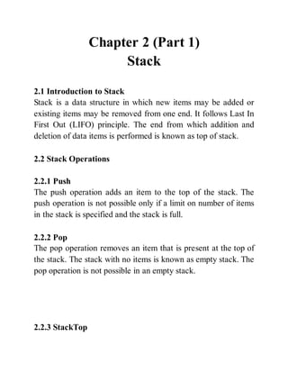 Chapter 2 (Part 1)
Stack
2.1 Introduction to Stack
Stack is a data structure in which new items may be added or
existing items may be removed from one end. It follows Last In
First Out (LIFO) principle. The end from which addition and
deletion of data items is performed is known as top of stack.
2.2 Stack Operations
2.2.1 Push
The push operation adds an item to the top of the stack. The
push operation is not possible only if a limit on number of items
in the stack is specified and the stack is full.
2.2.2 Pop
The pop operation removes an item that is present at the top of
the stack. The stack with no items is known as empty stack. The
pop operation is not possible in an empty stack.
2.2.3 StackTop
 