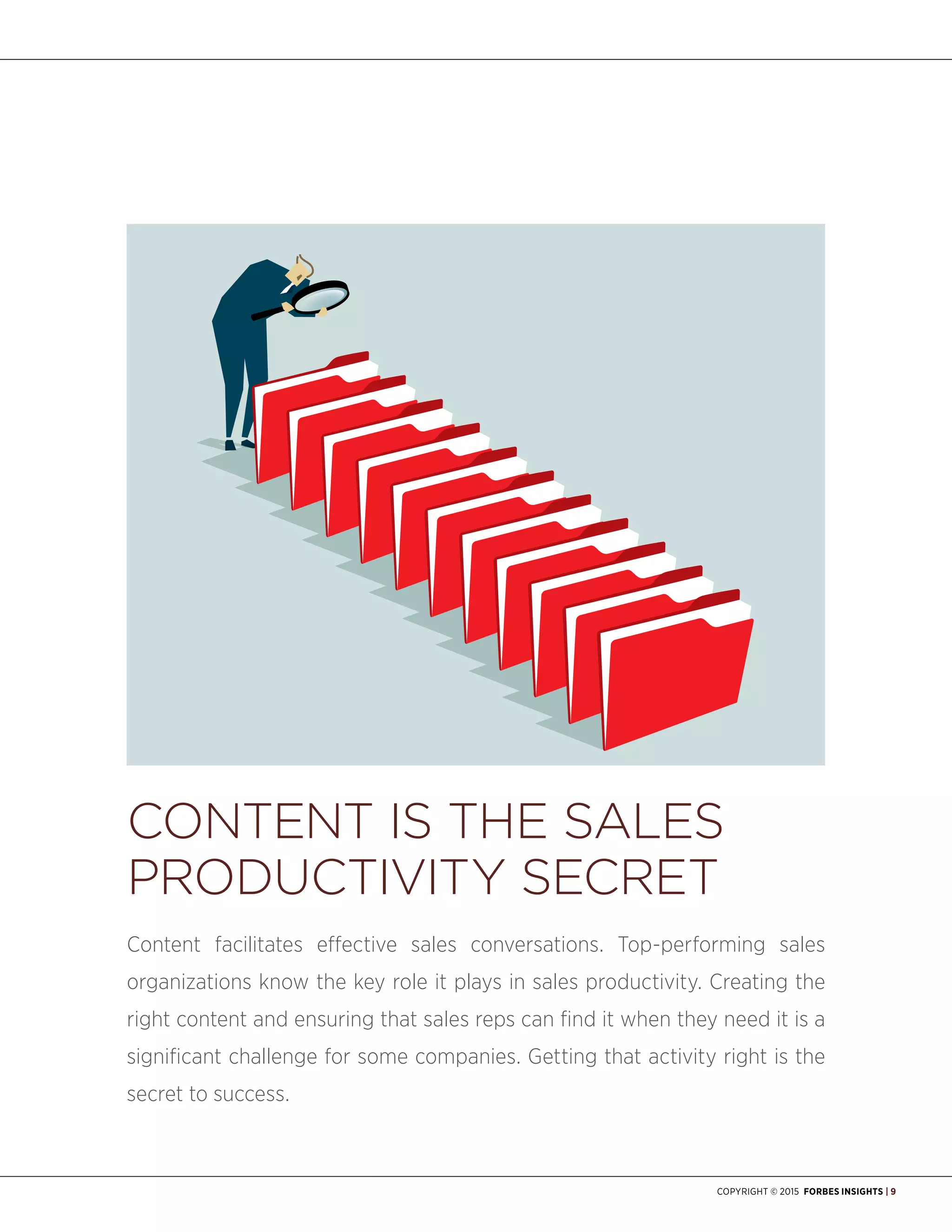 Copyright © 2015 Forbes Insights | 9
Content Is the Sales
Productivity Secret
Content facilitates effective sales conversations. Top-performing sales
organizations know the key role it plays in sales productivity. Creating the
right content and ensuring that sales reps can find it when they need it is a
significant challenge for some companies. Getting that activity right is the
secret to success.
 