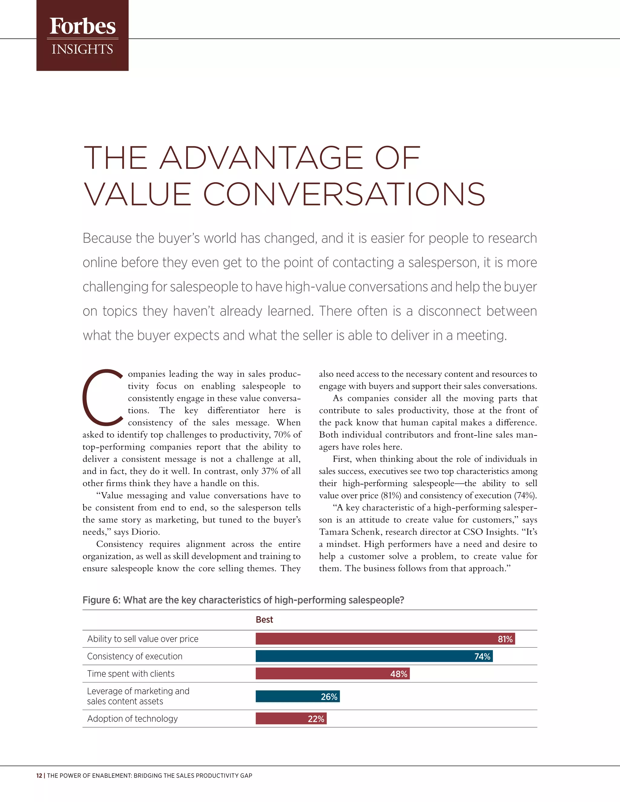 12 | The Power of Enablement: Bridging the Sales Productivity Gap
ompanies leading the way in sales produc-
tivity focus on enabling salespeople to
consistently engage in these value conversa-
tions. The key differentiator here is
consistency of the sales message. When
asked to identify top challenges to productivity, 70% of
top-performing companies report that the ability to
deliver a consistent message is not a challenge at all,
and in fact, they do it well. In contrast, only 37% of all
other firms think they have a handle on this.
“Value messaging and value conversations have to
be consistent from end to end, so the salesperson tells
the same story as marketing, but tuned to the buyer’s
needs,” says Diorio.
Consistency requires alignment across the entire
organization, as well as skill development and training to
ensure salespeople know the core selling themes. They
also need access to the necessary content and resources to
engage with buyers and support their sales conversations.
As companies consider all the moving parts that
contribute to sales productivity, those at the front of
the pack know that human capital makes a difference.
Both individual contributors and front-line sales man-
agers have roles here.
First, when thinking about the role of individuals in
sales success, executives see two top characteristics among
their high-performing salespeople—the ability to sell
value over price (81%) and consistency of execution (74%).
“A key characteristic of a high-performing salesper-
son is an attitude to create value for customers,” says
Tamara Schenk, research director at CSO Insights. “It’s
a mindset. High performers have a need and desire to
help a customer solve a problem, to create value for
them. The business follows from that approach.”
The Advantage of
Value Conversations
Because the buyer’s world has changed, and it is easier for people to research
online before they even get to the point of contacting a salesperson, it is more
challenging for salespeople to have high-value conversations and help the buyer
on topics they haven’t already learned. There often is a disconnect between
what the buyer expects and what the seller is able to deliver in a meeting.
Figure 6: What are the key characteristics of high-performing salespeople?
			Best
Ability to sell value over price		 81%
Consistency of execution		 74%
Time spent with clients		 48%
Leverage of marketing and
sales content assets		 26%
Adoption of technology		 22%
 