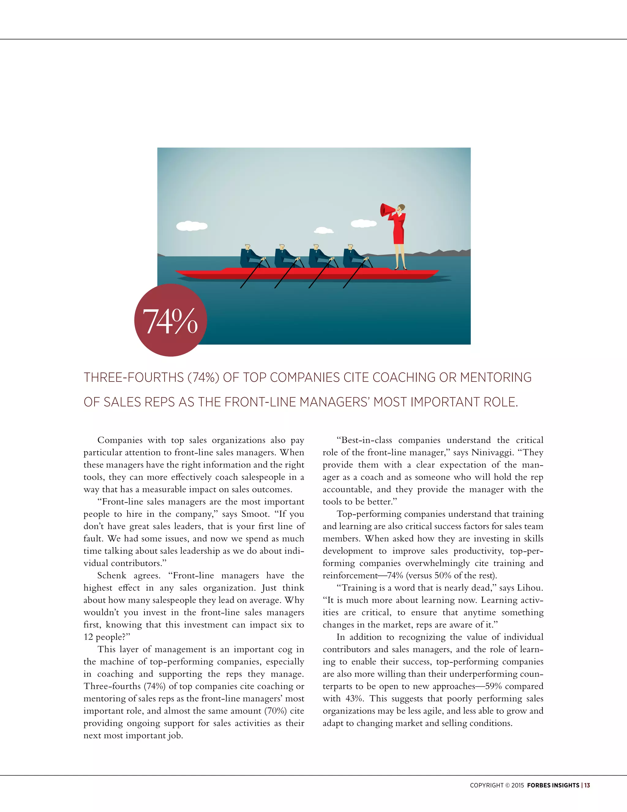 Copyright © 2015 Forbes Insights | 13
Companies with top sales organizations also pay
particular attention to front-line sales managers. When
these managers have the right information and the right
tools, they can more effectively coach salespeople in a
way that has a measurable impact on sales outcomes.
“Front-line sales managers are the most important
people to hire in the company,” says Smoot. “If you
don’t have great sales leaders, that is your first line of
fault. We had some issues, and now we spend as much
time talking about sales leadership as we do about indi-
vidual contributors.”
Schenk agrees. “Front-line managers have the
highest effect in any sales organization. Just think
about how many salespeople they lead on average. Why
wouldn’t you invest in the front-line sales managers
first, knowing that this investment can impact six to
12 people?”
This layer of management is an important cog in
the machine of top-performing companies, especially
in coaching and supporting the reps they manage.
Three-fourths (74%) of top companies cite coaching or
mentoring of sales reps as the front-line managers’ most
important role, and almost the same amount (70%) cite
providing ongoing support for sales activities as their
next most important job.
“Best-in-class companies understand the critical
role of the front-line manager,” says Ninivaggi. “They
provide them with a clear expectation of the man-
ager as a coach and as someone who will hold the rep
accountable, and they provide the manager with the
tools to be better.”
Top-performing companies understand that training
and learning are also critical success factors for sales team
members. When asked how they are investing in skills
development to improve sales productivity, top-per-
forming companies overwhelmingly cite training and
reinforcement—74% (versus 50% of the rest).
“Training is a word that is nearly dead,” says Lihou.
“It is much more about learning now. Learning activ-
ities are critical, to ensure that anytime something
changes in the market, reps are aware of it.”
In addition to recognizing the value of individual
contributors and sales managers, and the role of learn-
ing to enable their success, top-performing companies
are also more willing than their underperforming coun-
terparts to be open to new approaches—59% compared
with 43%. This suggests that poorly performing sales
organizations may be less agile, and less able to grow and
adapt to changing market and selling conditions.
Three-fourths (74%) of top companies cite coaching or mentoring
of sales reps as the front-line managers’ most important role.
74%
 