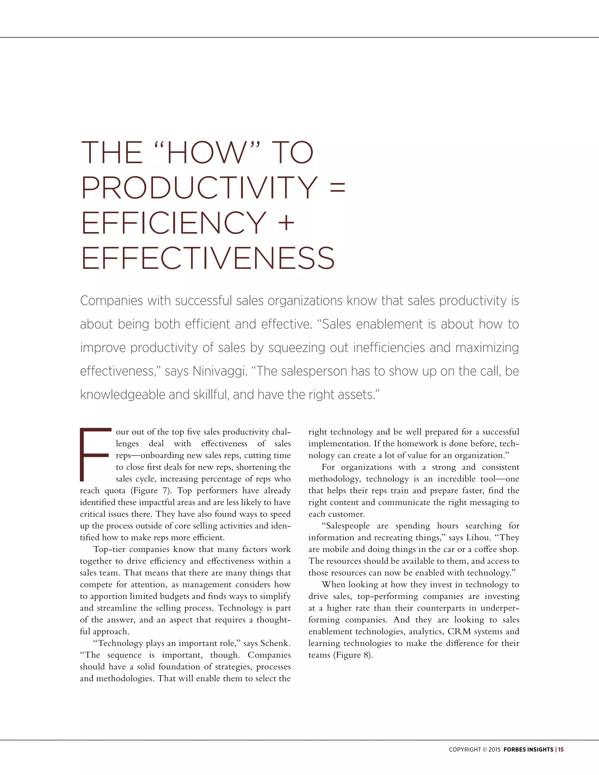 Copyright © 2015 Forbes Insights | 15
our out of the top five sales productivity chal-
lenges deal with effectiveness of sales
reps—onboarding new sales reps, cutting time
to close first deals for new reps, shortening the
sales cycle, increasing percentage of reps who
reach quota (Figure 7). Top performers have already
identified these impactful areas and are less likely to have
critical issues there. They have also found ways to speed
up the process outside of core selling activities and iden-
tified how to make reps more efficient.
Top-tier companies know that many factors work
together to drive efficiency and effectiveness within a
sales team. That means that there are many things that
compete for attention, as management considers how
to apportion limited budgets and finds ways to simplify
and streamline the selling process. Technology is part
of the answer, and an aspect that requires a thought-
ful approach.
“Technology plays an important role,” says Schenk.
“The sequence is important, though. Companies
should have a solid foundation of strategies, processes
and methodologies. That will enable them to select the
right technology and be well prepared for a successful
implementation. If the homework is done before, tech-
nology can create a lot of value for an organization.”
For organizations with a strong and consistent
methodology, technology is an incredible tool—one
that helps their reps train and prepare faster, find the
right content and communicate the right messaging to
each customer.
“Salespeople are spending hours searching for
information and recreating things,” says Lihou. “They
are mobile and doing things in the car or a coffee shop.
The resources should be available to them, and access to
those resources can now be enabled with technology.”
When looking at how they invest in technology to
drive sales, top-performing companies are investing
at a higher rate than their counterparts in underper-
forming companies. And they are looking to sales
enablement technologies, analytics, CRM systems and
learning technologies to make the difference for their
teams (Figure 8).
The “How” to
Productivity =
Efficiency +
Effectiveness
Companies with successful sales organizations know that sales productivity is
about being both efficient and effective. “Sales enablement is about how to
improve productivity of sales by squeezing out inefficiencies and maximizing
effectiveness,” says Ninivaggi. “The salesperson has to show up on the call, be
knowledgeable and skillful, and have the right assets.”
 