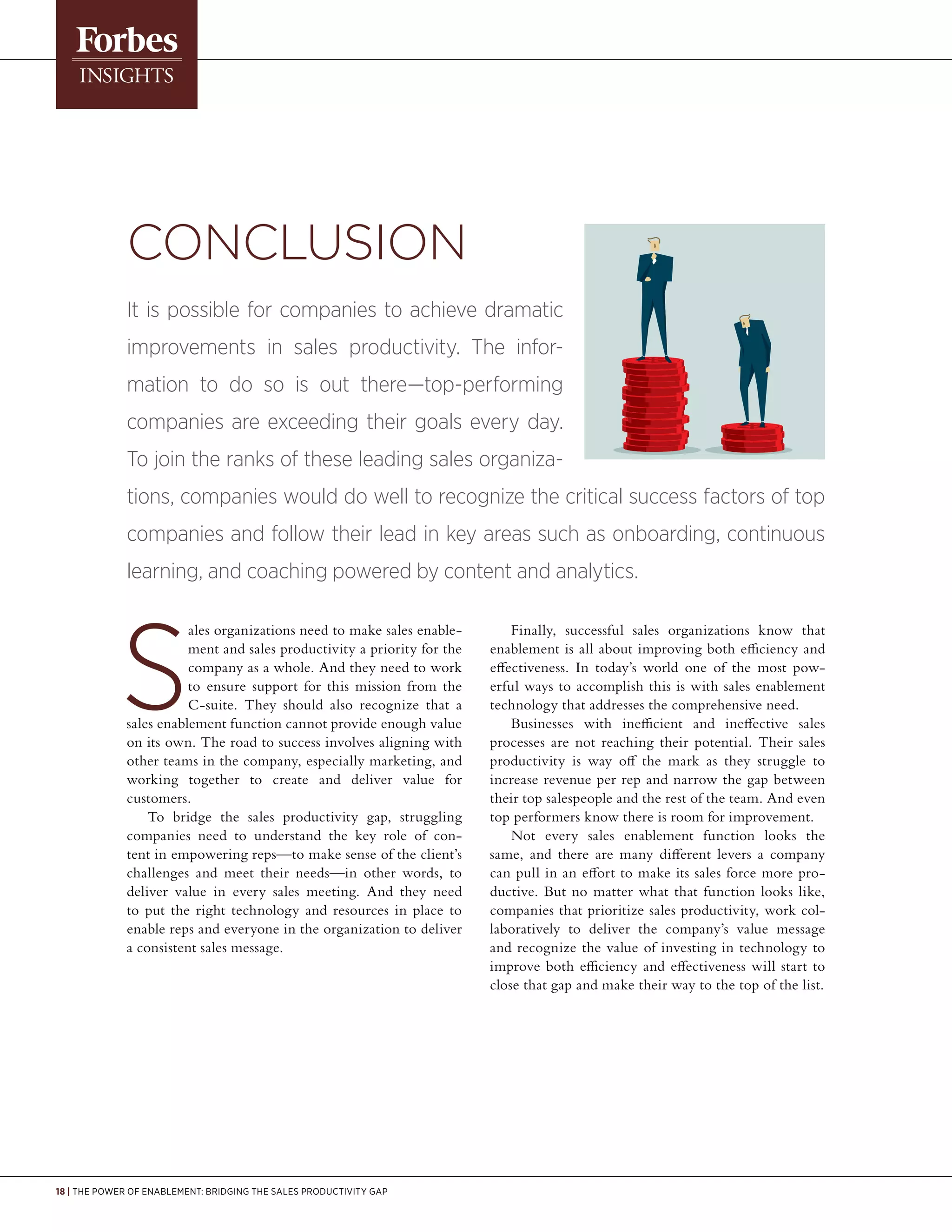 18 | The Power of Enablement: Bridging the Sales Productivity Gap
Conclusion
It is possible for companies to achieve dramatic
improvements in sales productivity. The infor-
mation to do so is out there—top-performing
companies are exceeding their goals every day.
To join the ranks of these leading sales organiza-
tions, companies would do well to recognize the critical success factors of top
companies and follow their lead in key areas such as onboarding, continuous
learning, and coaching powered by content and analytics.
ales organizations need to make sales enable-
ment and sales productivity a priority for the
company as a whole. And they need to work
to ensure support for this mission from the
C-suite. They should also recognize that a
sales enablement function cannot provide enough value
on its own. The road to success involves aligning with
other teams in the company, especially marketing, and
working together to create and deliver value for
customers.
To bridge the sales productivity gap, struggling
companies need to understand the key role of con-
tent in empowering reps—to make sense of the client’s
challenges and meet their needs—in other words, to
deliver value in every sales meeting. And they need
to put the right technology and resources in place to
enable reps and everyone in the organization to deliver
a consistent sales message.
Finally, successful sales organizations know that
enablement is all about improving both efficiency and
effectiveness. In today’s world one of the most pow-
erful ways to accomplish this is with sales enablement
technology that addresses the comprehensive need.
Businesses with inefficient and ineffective sales
processes are not reaching their potential. Their sales
productivity is way off the mark as they struggle to
increase revenue per rep and narrow the gap between
their top salespeople and the rest of the team. And even
top performers know there is room for improvement.
Not every sales enablement function looks the
same, and there are many different levers a company
can pull in an effort to make its sales force more pro-
ductive. But no matter what that function looks like,
companies that prioritize sales productivity, work col-
laboratively to deliver the company’s value message
and recognize the value of investing in technology to
improve both efficiency and effectiveness will start to
close that gap and make their way to the top of the list.
 