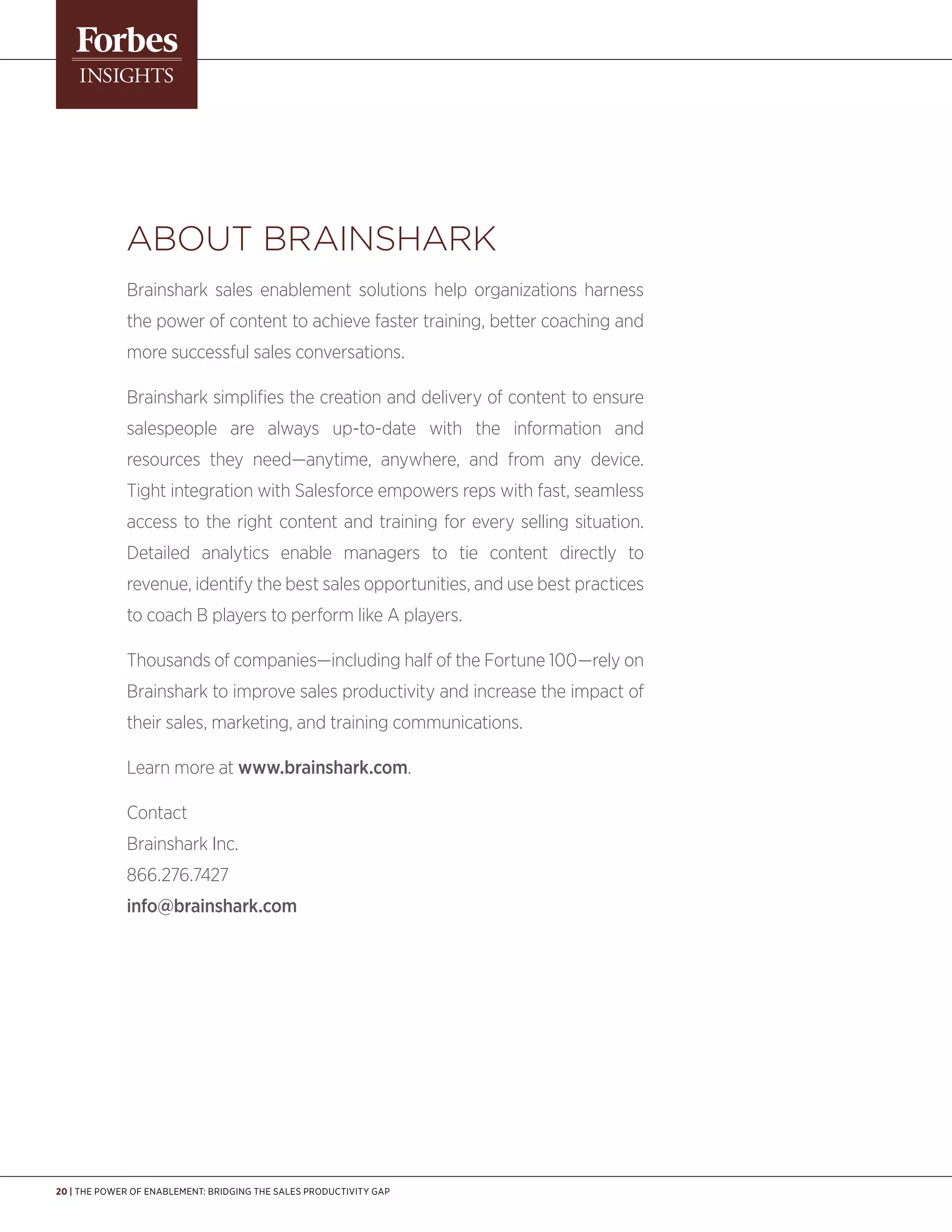 20 | The Power of Enablement: Bridging the Sales Productivity Gap
ABout Brainshark
Brainshark sales enablement solutions help organizations harness
the power of content to achieve faster training, better coaching and
more successful sales conversations.
Brainshark simplifies the creation and delivery of content to ensure
salespeople are always up-to-date with the information and
resources they need—anytime, anywhere, and from any device.
Tight integration with Salesforce empowers reps with fast, seamless
access to the right content and training for every selling situation.
Detailed analytics enable managers to tie content directly to
revenue, identify the best sales opportunities, and use best practices
to coach B players to perform like A players.
Thousands of companies—including half of the Fortune 100—rely on
Brainshark to improve sales productivity and increase the impact of
their sales, marketing, and training communications.
Learn more at www.brainshark.com.
Contact
Brainshark Inc.
866.276.7427
info@brainshark.com
 