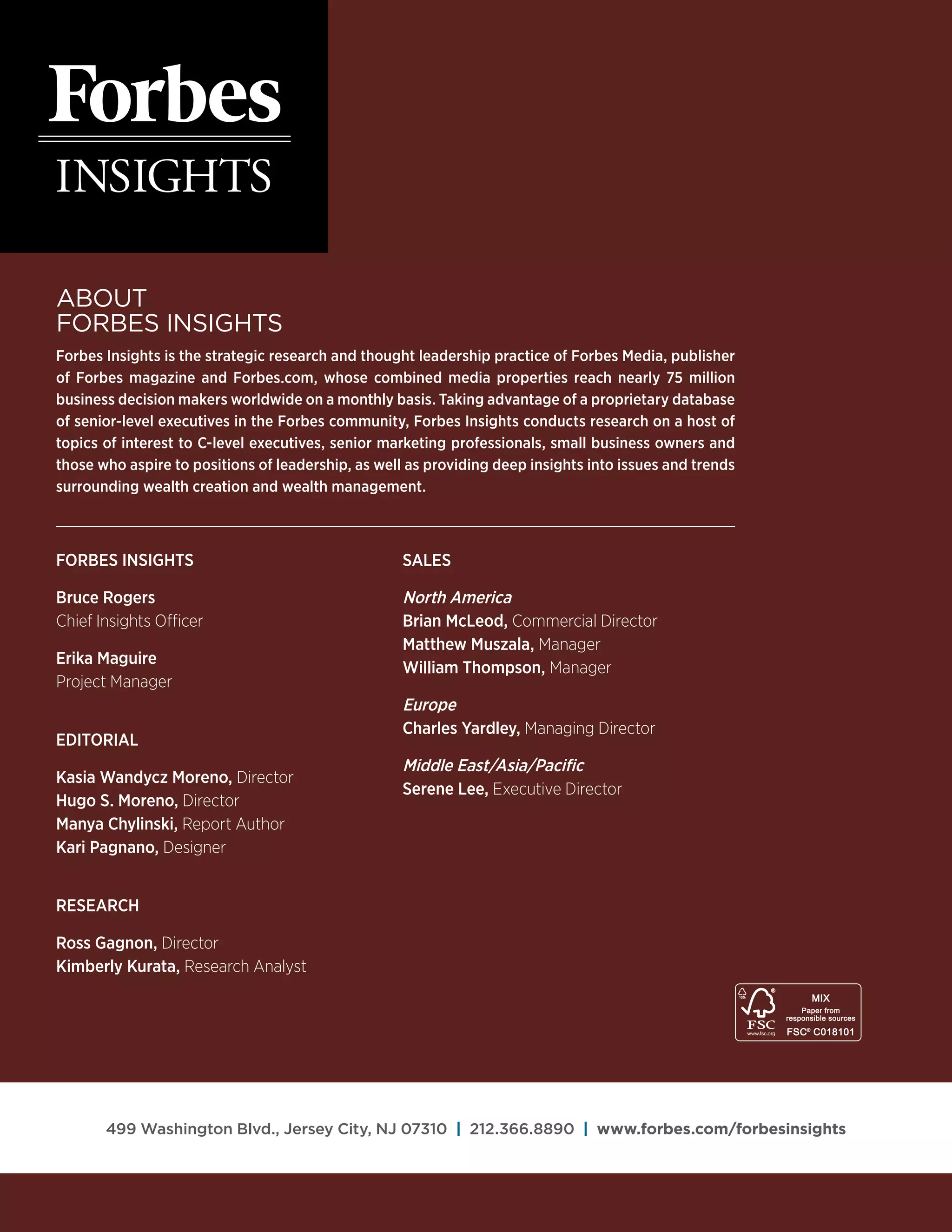 About
Forbes Insights
Forbes Insights is the strategic research and thought leadership practice of Forbes Media, publisher
of Forbes magazine and Forbes.com, whose combined media properties reach nearly 75 million
business decision makers worldwide on a monthly basis. Taking advantage of a proprietary database
of senior-level executives in the Forbes community, Forbes Insights conducts research on a host of
topics of interest to C-level executives, senior marketing professionals, small business owners and
those who aspire to positions of leadership, as well as providing deep insights into issues and trends
surrounding wealth creation and wealth management.
499 Washington Blvd., Jersey City, NJ 07310 | 212.366.8890 | www.forbes.com/forbesinsights
Forbes Insights
Bruce Rogers
Chief Insights Officer
Erika Maguire
Project Manager
Editorial
Kasia Wandycz Moreno, Director
Hugo S. Moreno, Director
Manya Chylinski, Report Author
Kari Pagnano, Designer
Research
Ross Gagnon, Director
Kimberly Kurata, Research Analyst
Sales
North America
Brian McLeod, Commercial Director
Matthew Muszala, Manager
William Thompson, Manager
Europe
Charles Yardley, Managing Director
Middle East/Asia/Pacific
Serene Lee, Executive Director
 