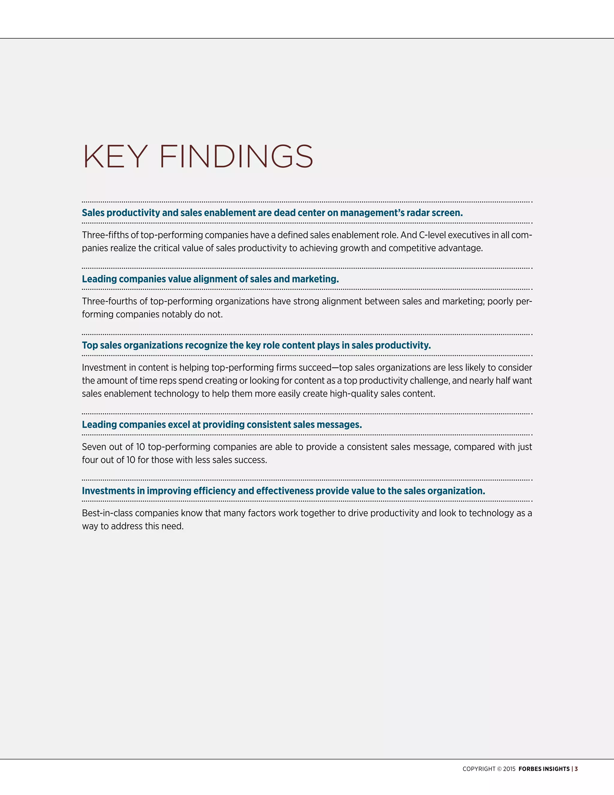 Copyright © 2015 Forbes Insights | 3
Key Findings
Sales productivity and sales enablement are dead center on management’s radar screen.
Three-fifths of top-performing companies have a defined sales enablement role. And C-level executives in all com-
panies realize the critical value of sales productivity to achieving growth and competitive advantage.
Leading companies value alignment of sales and marketing.
Three-fourths of top-performing organizations have strong alignment between sales and marketing; poorly per-
forming companies notably do not.
Top sales organizations recognize the key role content plays in sales productivity.
Investment in content is helping top-performing firms succeed—top sales organizations are less likely to consider
the amount of time reps spend creating or looking for content as a top productivity challenge, and nearly half want
sales enablement technology to help them more easily create high-quality sales content.
Leading companies excel at providing consistent sales messages.
Seven out of 10 top-performing companies are able to provide a consistent sales message, compared with just
four out of 10 for those with less sales success.
Investments in improving efficiency and effectiveness provide value to the sales organization.
Best-in-class companies know that many factors work together to drive productivity and look to technology as a
way to address this need.
 