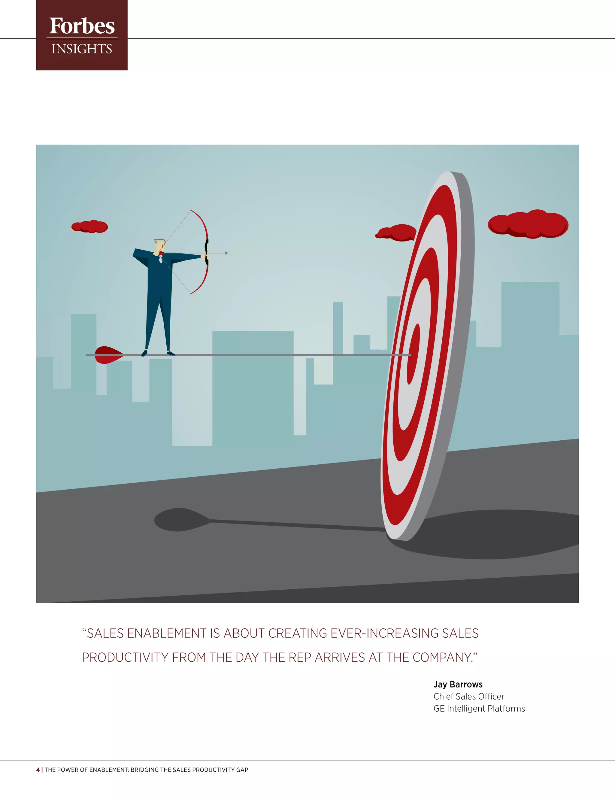 4 | The Power of Enablement: Bridging the Sales Productivity Gap
“Sales enablement is about creating ever-increasing sales
productivity from the day the rep arrives at the company.”
	 Jay Barrows
	 Chief Sales Officer
	GE Intelligent Platforms
 
