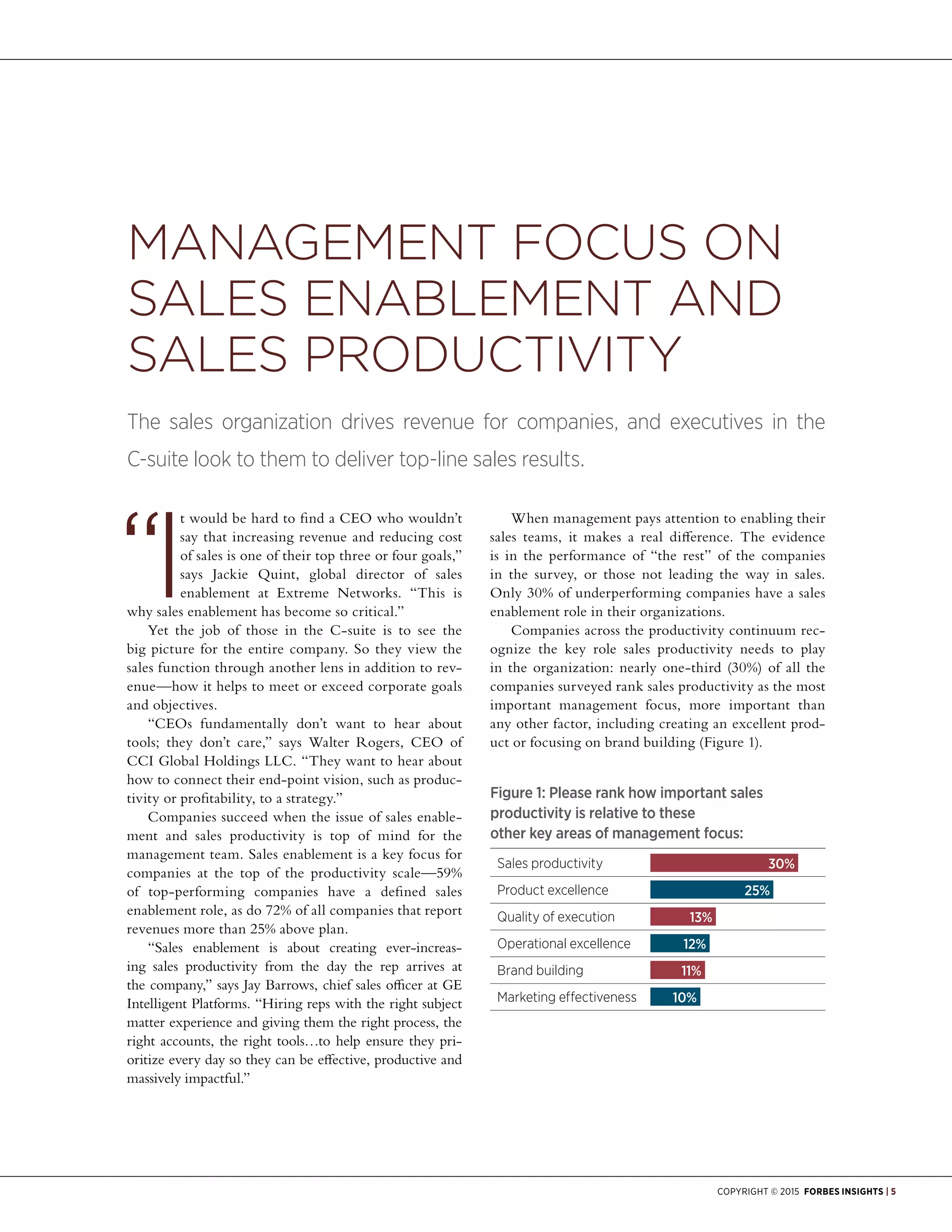 Copyright © 2015 Forbes Insights | 5
I
t would be hard to find a CEO who wouldn’t
say that increasing revenue and reducing cost
of sales is one of their top three or four goals,”
says Jackie Quint, global director of sales
enablement at Extreme Networks. “This is
why sales enablement has become so critical.”
Yet the job of those in the C-suite is to see the
big picture for the entire company. So they view the
sales function through another lens in addition to rev-
enue—how it helps to meet or exceed corporate goals
and objectives.
“CEOs fundamentally don’t want to hear about
tools; they don’t care,” says Walter Rogers, CEO of
CCI Global Holdings LLC. “They want to hear about
how to connect their end-point vision, such as produc-
tivity or profitability, to a strategy.”
Companies succeed when the issue of sales enable-
ment and sales productivity is top of mind for the
management team. Sales enablement is a key focus for
companies at the top of the productivity scale—59%
of top-performing companies have a defined sales
enablement role, as do 72% of all companies that report
revenues more than 25% above plan.
“Sales enablement is about creating ever-increas-
ing sales productivity from the day the rep arrives at
the company,” says Jay Barrows, chief sales officer at GE
Intelligent Platforms. “Hiring reps with the right subject
matter experience and giving them the right process, the
right accounts, the right tools…to help ensure they pri-
oritize every day so they can be effective, productive and
massively impactful.”
When management pays attention to enabling their
sales teams, it makes a real difference. The evidence
is in the performance of “the rest” of the companies
in the survey, or those not leading the way in sales.
Only 30% of underperforming companies have a sales
enablement role in their organizations.
Companies across the productivity continuum rec-
ognize the key role sales productivity needs to play
in the organization: nearly one-third (30%) of all the
companies surveyed rank sales productivity as the most
important management focus, more important than
any other factor, including creating an excellent prod-
uct or focusing on brand building (Figure 1).
Management Focus on
Sales Enablement and
Sales Productivity
The sales organization drives revenue for companies, and executives in the
C-suite look to them to deliver top-line sales results.
Figure 1: Please rank how important sales
productivity is relative to these
other key areas of management focus:
Sales productivity	 30%
Product excellence	 25%
Quality of execution	 13%
Operational excellence	 12%
Brand building	 11%
Marketing effectiveness	 10%
 