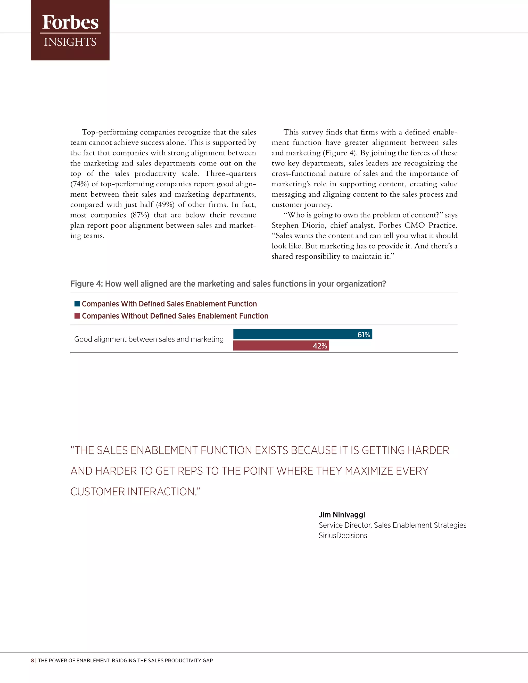 8 | The Power of Enablement: Bridging the Sales Productivity Gap
Top-performing companies recognize that the sales
team cannot achieve success alone. This is supported by
the fact that companies with strong alignment between
the marketing and sales departments come out on the
top of the sales productivity scale. Three-quarters
(74%) of top-performing companies report good align-
ment between their sales and marketing departments,
compared with just half (49%) of other firms. In fact,
most companies (87%) that are below their revenue
plan report poor alignment between sales and market-
ing teams.
This survey finds that firms with a defined enable-
ment function have greater alignment between sales
and marketing (Figure 4). By joining the forces of these
two key departments, sales leaders are recognizing the
cross-functional nature of sales and the importance of
marketing’s role in supporting content, creating value
messaging and aligning content to the sales process and
customer journey.
“Who is going to own the problem of content?” says
Stephen Diorio, chief analyst, Forbes CMO Practice.
“Sales wants the content and can tell you what it should
look like. But marketing has to provide it. And there’s a
shared responsibility to maintain it.”
Figure 4: How well aligned are the marketing and sales functions in your organization?
n Companies With Defined Sales Enablement Function
n Companies Without Defined Sales Enablement Function
Good alignment between sales and marketing
	 42%
61%
“The sales enablement function exists because it is getting harder
and harder to get reps to the point where they maximize every
customer interaction.”
								Jim Ninivaggi
								Service Director, Sales Enablement Strategies
								SiriusDecisions
 