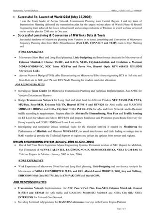 Muhammad Farrukh Shahzad +966542192038 / +92-321-4006030
• Successful Re- Launch of Warid GSM (May 17,2008)
I was the Team leader of Access Network Transmission Planning team Central Region. I and my team of
Transmission Planning delivered the transmission plan for the largest rollout phase of Warid (Phase 6) Overall
Engineering team achieved the fastest rollout/month and coverage milestone of Pakistan, in which we have delivered
end to end the plan for 2200 sites in One year
• Successful combining & Conversion of MW links Data & Tools
Successful handover of Microwave planning from Vendors to In house, combining and Conversion of Microwave
frequency Planning data from Multi /Miscellaneous (Path LOS, CONNECT and TEMS) tools to One Planning
tool
WORK EXPERIENCEWORK EXPERIENCE
• Microwave Short Haul and Long Haul planning, Link-Budgeting and Interference Analysis for Microwaves of
Ericsson Minilink-E Classic, TN/HC, and RAUX, NERA Citylink/Interlink and Evolution s, Marconi
MDRS-S/MDRS-EC, NEC Passo MX/Plus and Passo Neo, Huawei Optix RTN 610/620 PDH/SDH
Microwave Links
• Access Network Design (PDH), Abis Dimensioning on Microwave/Fiber from originating BTS to Hub site and
from Hub site to BSC and TN, and RTN Node Planning for modem cards slot allocation.
.JOB RESPONSIBILITIES
• Working as Team Leader for Microwave Transmission Planning and Technical Implementation. And SPOC for
Vendors Ericsson and Huawei
• Design Transmission Network for Long Haul and short haul for different Vendors NEC PASOLINK V3/V4,
MX/Plus, Paso-NEO, Ericsson ML-TN, Huawei RTN610 and RTN620 for Abis traffic and MARCONI
MDRS-EC/ MDRS-S and NERA City link/ NERA INTERLINK for Abis and Core Network. and to Re-route
traffic according to requirements. Prepare plans for Abis traffic Dimensioning, Mux Plan and Traffic Routing
on E1 Level for Macro and Micro BTS/RBS and prepare Resilience and Protection plans/Route Diversity for
Heavy capacity and CORE LINKS and Lease Line media
• Investigating and summarize critical technical faults for the transport network if needed by Monitoring the
Performance of Minilink and Marconi MDRS-S/EC, to avoid interference and Link Fading or outage due to
BAD weather & provide the Technical Support to regions and collect the updates from vender and regions.
MYSON ENGINEERING SYSTEM (January, 2005 to June, 2006)
• One & half Year Work Experience Myson Engineering Systems, Permanent vendors of NEC (Japan) for Mobilink,
Sub Contractors of HUAWEI, ALCATEL, ERICSSON, NOKIA, SIEMENS,STARTEX, NERA & CM-PAK for
Telecom Projects in Pakistan. (January, 2005 to June, 2006).
WORK EXPERIENCEWORK EXPERIENCE
• Work Experience of Microwave Short Haul and Long Haul planning, Link-Budgeting and Interference Analysis for
Microwaves of NOKIA FLEXIHOPPER PLUS, and RRI, Alcatel-Lucent MDR8711, 9400_Awy and 9600usy,
ERICSSON Mini-Link HC/TN Link for CM-PAK GSM and Warid GSM.
JOB RESPONSIBILITIESJOB RESPONSIBILITIES
• Transmission Network Implementation for NEC Paso V3/V4, Plus, Paso-NEO, Ericsson Mini-Link, Huawei
RTN610 and RTN620 for Abis traffic and MARCONI MDRS-EC/ MDRS-S and NERA City link/ NERA
INTERLINK for Abis and Core Network
• Providing Technical help/guidance for Draft/LOS/Interconnect surveys in the Centre Region Pakistan
Page 3 of 4
 