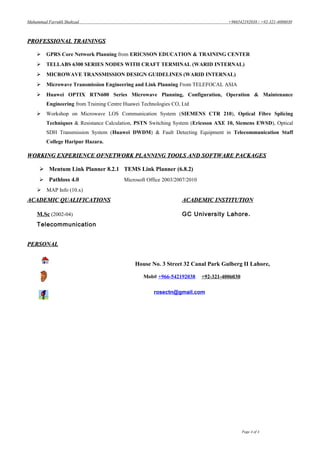 Muhammad Farrukh Shahzad +966542192038 / +92-321-4006030
PROFESSIONAL TRAININGSPROFESSIONAL TRAININGS
 GPRS Core Network Planning from ERICSSON EDUCATION & TRAINING CENTER
 TELLABS 6300 SERIES NODES WITH CRAFT TERMINAL (WARID INTERNAL)
 MICROWAVE TRANSMISSION DESIGN GUIDELINES (WARID INTERNAL)
 Microwave Transmission Engineering and Link Planning From TELEFOCAL ASIA
 Huawei OPTIX RTN600 Series Microwave Planning, Configuration, Operation & Maintenance
Engineering from Training Centre Huawei Technologies CO, Ltd
 Workshop on Microwave LOS Communication System (SIEMENS CTR 210), Optical Fibre Splicing
Techniques & Resistance Calculation, PSTN Switching System (Ericsson AXE 10, Siemens EWSD), Optical
SDH Transmission System (Huawei DWDM) & Fault Detecting Equipment in Telecommunication Staff
College Haripur Hazara.
WORKING EXPERIENCE OFNETWORK PLANNING TOOLS AND SOFTWARE PACKAGESWORKING EXPERIENCE OFNETWORK PLANNING TOOLS AND SOFTWARE PACKAGES
 Mentum Link Planner 8.2.1 TEMS Link Planner (6.8.2)
 Pathloss 4.0 Microsoft Office 2003/2007/2010
 MAP Info (10.x)
ACADEMIC QUALIFICATIONSACADEMIC QUALIFICATIONS ACADEMIC INSTITUTIONACADEMIC INSTITUTION
M.Sc (2002-04) GC University Lahore.
Telecommunication
PERSONALPERSONAL
House No. 3 Street 32 Canal Park Gulberg II Lahore,
Mob# +966-542192038 +92-321-4006030
rosectn@gmail.com
Page 4 of 4
 