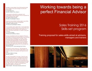 Working towards being a
perfect Financial Advisor
Training proposal for sales-skills aimed at advisors,
managers and trainers
Sales Training 2016
Skills-set program
Excellent course where I found the practical side
very useable, and it will change my work and
personal life.
Sr. Atzel Peña Ruiz
Skandia, México City, Mexico
A very good course with no pressure! I will
immediately correct the errors I find, to improve my
sales technique with clients.
Sra. Bertha Mares Aquilar
Skandia, Guadalajara, Mexico
Great fun-way to learn! I will be able to use all the
learnt ideas with my team immediately.
Sr.Rogerio Unerte Inzunza
Old Mutual Guadalajara, Mexico
To my surprise I had a great time. I never expected
a insurance training course to be so much fun and
enriching and I am excited to start training my
team with all this information to create a new plan
of action.
Sr. Luis Nori Ortega
Old Mutual Monterrey, Mexico
Having completed my B.Com degree in finance I
was ready to work but only because of your training
did I become a professional in my field. I have
achieved many accolades over the years from
companies like Metropolitan Odyssey and Old
Mutual. I would refer anyone to you as a Mentor,
Facilitator and Coach as I have seen the results
from the great skills-training that you provided me .
Michael Bracher
Old Mutual AFD, Johannesburg South Africa
Very good course: thank you. I will arrange the
themes of the course and then adjust them to my
needs, as well as to my goals, both personal and
sales.
Sr. Alvaro Villarino Zuniga
Skandia, Mexico
You are a true leader in my eyes. I have my own
successful business since completing the training
you provided me with in just 5 days. I have won
numerous awards from different companies and
that's because you showed me the practical ways
to sales, and how to adjust the technique to suite
the clients needs. I owe you more than just a
reference letter to say thank you.
Derek Lallyett – Discovery Insurance Services,
 