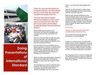 3
Doing
Presentations
of
International
Standard
1
There is a new job description for
Financial Advisors; one that allows
the FA to look after the client and
not after the needs of the FA.
The very best clients expect,
demand and deserve much more
value and service from their FA,
who must evolve into the Most
Trusted Business Partner( Advisor)
position.
Clients today have access to much
information and they will investigate your
company (and possibly you) before the
meeting.
If the FA thinks that they can offer the same
services year after year and effectively
compete in today’s global marketplace, then
they are kidding themselves.
Even the best FA’s know that they are not
always equipped, or trained, to deliver world-
class solutions. Sometimes a third party is
needed in their experienced field. Is this a
trusted relationship that will influence or
damage your relationship?
Within my sales training facilitation sessions, I
will assist your sales team and financial
advisors to look at the way to get the client
talking.
The importance is to listen to what the client
is saying. This skill set is not taught as all
companies concentrate rather on the
‘product knowledge’ and not on the sales
2
“know – how” that most sales people don't
have.
After all, we all know how to make a baby,
(product knowledge) but don't know how to
raise the child (the ‘skill set’).
With the vast changes happening in the
Financial Advisor arena, is it not time that all
companies start looking at the agents
representing the company and not just at the
product and sales numbers, which ultimately
suffer because the agent doesn't have the
proper skill?
The courses:
There is a 1-day revised seminar or the
complete 5-Day Intensive seminar.
You can end the course by giving all
participants a course certificate.
Further on in this brochure you will find the
theatrics of the course, designed for advisors
and the sales techniques that have proven to
be very useful in Johannesburg and Cape
Town, nationally in Mexico (sales increased
by 18%), as well as nationally in Columbia.
Don't hesitate, 2016 is a time for change and
you should be looking to assist your team to
grow, and keep them engaged and proactive
in their own careers.
 