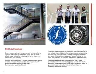 4
Skill Sets Objectives
Ensuring proper advice is being given and not just selling (or
churning of business) to meet sales quota, and the good
effects proper advice has in the long run for the client, the
advisor and your company.
Planning and implementing a focused sales process to reduce
mistakes and close the sale starting at management and
working all the way through to sales staff.
Communication is vital at all levels!
Up-skilling and equipping of the sales force with collective skills on
how to build relationships with their prospective clients by building
trust, and how to actively listen in order to understand the wants
and needs of clients i.e. doing a proper “Needs Analysis” for the
client, and protecting the company and advisors at the same time.
Develop an awareness and understanding of how a sales
person’s behavior and manner of approach towards their clients
will directly impact the outcome of the sales. The advisor needs to
go back to basics and realise that clients have little or no
knowledge of financial planning.
Objectives
 