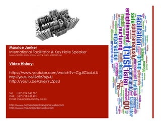 Video History:
https://www.youtube.com/watch?v=CgJlCbxLzLU
http://youtu.be/l2c5z7sjb-U
http://youtu.be/GkejrYLZpBU
Tel: (+27) 214 340 757
Cell: (+27) 718 749 401
Email: maurice@summitry.co.za
http://www.comiendoentralagana.webs.com
http://www.mauricejonker.webs.com
Maurice Jonker
International Facilitator & Key Note Speaker
SAQA ACREDITED (SOUTH AFRICA) & CITY & GUILDS ACREDITED (UK)
 
