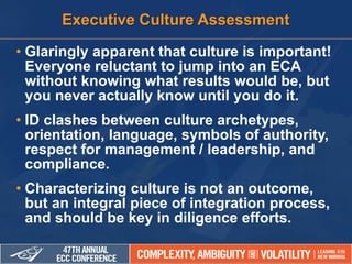 • Glaringly apparent that culture is important!
Everyone reluctant to jump into an ECA
without knowing what results would be, but
you never actually know until you do it.
• ID clashes between culture archetypes,
orientation, language, symbols of authority,
respect for management / leadership, and
compliance.
• Characterizing culture is not an outcome,
but an integral piece of integration process,
and should be key in diligence efforts.
Executive Culture Assessment
 