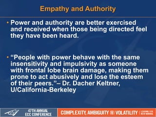 • Power and authority are better exercised
and received when those being directed feel
they have been heard.
• “People with power behave with the same
insensitivity and impulsivity as someone
with frontal lobe brain damage, making them
prone to act abusively and lose the esteem
of their peers.”– Dr. Dacher Keltner,
U/California-Berkeley
Empathy and Authority
 