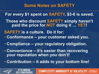 For every $1 spent on SAFETY, $3-6 is saved.
Those who discount SAFETY simply haven’t
paid the price for NOT doing it … YET!
SAFETY is a culture. Do it for:
• Conformance – your customer asked you.
• Compliance – your regulatory obligation.
• Convenience – it’s easier than recovering
your reputation when you don’t!
• Contribution – it adds to your bottom line!
Some Notes on SAFETY
 
