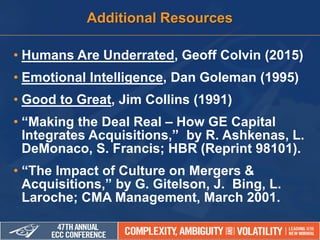 • Humans Are Underrated, Geoff Colvin (2015)
• Emotional Intelligence, Dan Goleman (1995)
• Good to Great, Jim Collins (1991)
• “Making the Deal Real – How GE Capital
Integrates Acquisitions,” by R. Ashkenas, L.
DeMonaco, S. Francis; HBR (Reprint 98101).
• “The Impact of Culture on Mergers &
Acquisitions,” by G. Gitelson, J. Bing, L.
Laroche; CMA Management, March 2001.
Additional Resources
 