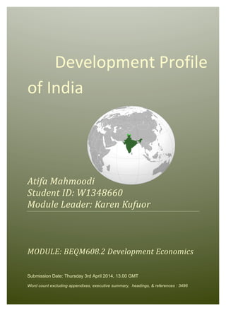 Development	
  Profile	
  of	
  India	
   [Pick	
  the	
  date]	
  
	
  
	
   	
   Development	
  Profile	
  
of	
  India	
  
	
  
	
  
	
  
	
  
Atifa	
  Mahmoodi	
  
Student	
  ID:	
  W1348660	
  
Module	
  Leader:	
  Karen	
  Kufuor	
  
	
  
	
  
	
  
MODULE:	
  BEQM608.2	
  Development	
  Economics	
  
Submission Date: Thursday 3rd April 2014, 13.00 GMT
Word count excluding appendixes, executive summary, headings, & references : 3496
 