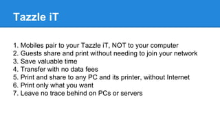 Tazzle iT
1. Mobiles pair to your Tazzle iT, NOT to your computer
2. Guests share and print without needing to join your network
3. Save valuable time
4. Transfer with no data fees
5. Print and share to any PC and its printer, without Internet
6. Print only what you want
7. Leave no trace behind on PCs or servers
 