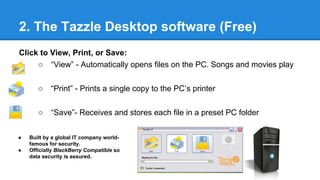 2. The Tazzle Desktop software (Free)
Click to View, Print, or Save:
○ “View” - Automatically opens files on the PC. Songs and movies play
○ “Print” - Prints a single copy to the PC’s printer
○ “Save”- Receives and stores each file in a preset PC folder
● Built by a global IT company world-
famous for security.
● Officially BlackBerry Compatible so
data security is assured.
 