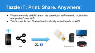 Tazzle iT: Print. Share. Anywhere!
● When the mobile and PC are on the same local WiFi network, mobile files
are “pushed” over WiFi
● Tazzle uses its own Bluetooth automatically when there is no WiFi
Share Tazzle iT in USB Port
 