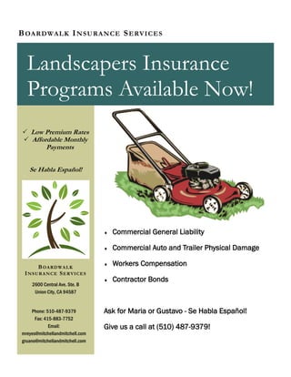  Commercial General Liability
 Commercial Auto and Trailer Physical Damage
 Workers Compensation
 Contractor Bonds
Ask for Maria or Gustavo - Se Habla Español!
Give us a call at (510) 487-9379!
BOARDWALK INSURANCE SERVICES
Landscapers Insurance
Programs Available Now!
 Low Premium Rates
 Affordable Monthly
Payments
Se Habla Español!
2600 Central Ave. Ste. B
Union City, CA 94587
Phone: 510-487-9379
Fax: 415-883-7752
Email:
mreyes@mitchellandmitchell.com
gruano@mitchellandmitchell.com
BOARDWALK
INSURANCE SERVICES
 
