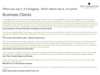 When you say it, it’s bragging. When others say it, it is proof.
Business Clients
“We engaged Neil Thornton to help our leadership team align their actions with outstanding results, and to engage their team to produce
outstanding results. Neil partners with us to help us learn, grow and keep pushing the bar. He doesn't do the work for us, he transfers the
knowledge so that we do the work and we get results. Neil connects just as easily with the president of the organization as he does with front
line leaders and part time staff. He gets us, and he works with the strengths that we have, not the strengths that we should have. He helps us
be "better" versions of us. I would highly recommend The Thornton Group - but only if you really want to grow and see positive change!”
Tammy Sweeney, VP Human Resources, Scotiabank Convention Centre
“Neil has an incredible ability to help people cut through the bs in their lives and really focus on what they want. His ability to hold up a mirror
to people and make them really look at themselves is something you have to see. If you want positive, focused, business results, he's your
guy.”
Ed Vermolen, Director/Sales, Origro – Aldershot Greenhouses
“Neil Thornton knows how to bring out the best in people. He taught me how to challenge myself in life and business. But most importantly
he taught me how to hold myself accountable to my goals. Since learning from Neil in the last two years I have become a senior account
executive at my place of work and have repeatedly been in the top ten in sales across North America for our buying group of 15 companies. I
recommend listening to Neil if you have any desire to better yourself!!”
Dave Edward, Account Executive, Brand Blvd
“If your company is ready for change and I mean really ready, Neil will drive that change. Our organization grew over 100% in the year after
Neil assisted us in re-aligning our team and assisted Link Wireless become one of Canada's most successful Rogers Wireless Dealers.”
Josh Finlay, President Rogers-Link Wireless
“Wow. I don't know how so much energy can be stored in one body. Only hire Neil if you want results because he won't rest until he gets
results that can be measured.”
Mike Memme, VP, Mountainview Properties
“Neil is the most out of the box thinker that I have ever met. If you’re in for a high tempo ride to success, strap on your seatbelt and give Neil
a call!!!”
Nathan Gatt, Benefits Consultant, Benefit Partners Inc
 