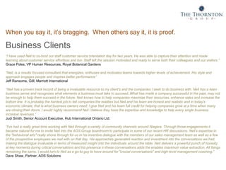 When you say it, it’s bragging. When others say it, it is proof.
Business Clients
“I have used Neil to co-host our staff customer service orientation day for two years. He was able to capture their attention and made
learning about customer service effortless and fun. Staff left the session motivated and ready to serve both their colleagues and our visitors.”
Grace Poles, VP Human Resources, Royal Botanical Gardens
“Neil, is a results focused consultant that energizes, enthuses and motivates teams towards higher levels of achievement. His style and
approach engages people and inspires better performance”
Jeff Ransome, GM, Marriott International
“Neil has a proven track record of being a invaluable resource to my client's and the companies I seek to do business with. Neil has a keen
business sense and recognizes what elements a business must take to succeed. What has made a company successful in the past, may not
be enough to help them succeed in the future. Neil knows how to help companies maximize their resources, enhance sales and increase the
bottom line. It is probably the hardest job to tell companies the realities but Neil and his team are honest and realistic and in today's
economic climate, that is what business owners need. I give Neil and his team full credit for helping companies grow at a time when many
are closing their doors. I would highly recommend Neil I believe they have the expertise and knowledge to help every single business
increase revenues.”
Judi Smith, Senior Account Executive, Hub International Ontario Ltd.
“I've had a really great time working with Neil through a variety of community channels around Niagara. Through those engagements it
became natural for me to invite Neil into the AOS Group boardroom to participate in some of our recent HR discussions. Neil’s expertise in
the "behavioral arts" really shone through for us in his inventive dialogue with the members of our sales management team as well as a few
of the prospective employees we met with on that day. His approaches generated reaction and investment into the conversations we had,
making the dialogue invaluable in terms of measured insight into the individuals around the table. Neil delivers a powerful punch of honesty
at key moments during critical conversations and his presence in these conversations adds the enables maximum value extraction. All things
remaining the same, I would turn to Neil as a go-to guy to have around for "crucial conversations" and high-level management coaching.”
Dave Shaw, Partner, AOS Solutions
 