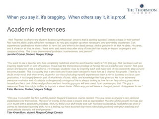 When you say it, it’s bragging. When others say it, it is proof.
Academic references
“Neil Thornton is what every student, business professional--anyone that is seeking success--needs to have in their corner!
Neil has the ability to be soft when necessary, to help you toughen up when necessary, and everything in between. This
experienced professional knows when to have fun, and when to be dead serious. Neil is genuine in all that he does. He cares,
and it shows in all that he does. I have seen and heard story after story of how Neil has made an impact on people's and
company's lives. This is one phenomenal professor, businessman, and person!”
Jennifer Crocker, Student, Niagara College
“You want to see a teacher who has completely redefined what the word teacher really is? It's this guy. Neil has been such an
inspiring leader both on and off campus. I have had the tremendous privilege of having him as a teacher and mentor. Neil goes
above and beyond what a teacher is. He changes students’ lives by inspiring each and every one of his students to step out and
become a leader. This is a quality that is very rare and I have been blessed to have him as a channel for growth. There is no
doubt in my mind, that when every student in our class (including myself) experiences even a hint of business success upon
graduation, it has largely been in part of what kinds of tools, skills, and knowledge Neil has given us. He is an extremely
awesome motivator and his attitude is dangerously contagious! He is always looking at how he can help others grow before
himself and he is one of the most professional and humble guys you will ever meet, I can promise you that. The guy is
awesome! Take him out for coffee, or buy him a steak dinner. Either way you will leave a changed person. It happened to me.”
Fabio Marrama, Student, Niagara College
“This guy is a lunatic! But he's just the person Niagara's business course needed. This guy raises everyone's own personal
expectations for themselves. The level of energy in the class is insane and so appreciated. Plus the all the people Neil has put
us in touch with is absolutely priceless. Neil you know your stuff inside and out! You have successfully raised the bar when it
comes to interactive learning and I have a feeling you have touched way more individuals positively with your teaching and
great attitude than you will ever perceive.”
Tyler Kroes-Burn, student, Niagara College Canada
 