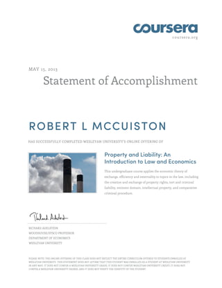 coursera.org
Statement of Accomplishment
MAY 15, 2013
ROBERT L MCCUISTON
HAS SUCCESSFULLY COMPLETED WESLEYAN UNIVERSITY'S ONLINE OFFERING OF
Property and Liability: An
Introduction to Law and Economics
This undergraduate course applies the economic theory of
exchange, efficiency and externality to topics in the law, including
the creation and exchange of property rights, tort and criminal
liability, eminent domain, intellectual property, and comparative
criminal procedure.
RICHARD ADELSTEIN
WOODHOUSE/SYSCO PROFESSOR
DEPARTMENT OF ECONOMICS
WESLEYAN UNIVERSITY
PLEASE NOTE: THE ONLINE OFFERING OF THIS CLASS DOES NOT REFLECT THE ENTIRE CURRICULUM OFFERED TO STUDENTS ENROLLED AT
WESLEYAN UNIVERSITY. THIS STATEMENT DOES NOT AFFIRM THAT THIS STUDENT WAS ENROLLED AS A STUDENT AT WESLEYAN UNIVERSITY
IN ANY WAY. IT DOES NOT CONFER A WESLEYAN UNIVERSITY GRADE; IT DOES NOT CONFER WESLEYAN UNIVERSITY CREDIT; IT DOES NOT
CONFER A WESLEYAN UNIVERSITY DEGREE; AND IT DOES NOT VERIFY THE IDENTITY OF THE STUDENT.
 