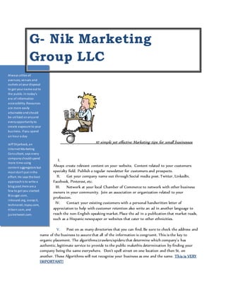 G- Nik Marketing 
Group LLC 
10 simple yet effective Marketing tips for small businesses 
I. 
Always create relevant content on your website. Content related to your customers 
specialty field. Publish a regular newsletter for customers and prospects. 
II. Get your company name out through Social media post. Twitter, LinkedIn, 
Facebook, Pinterest, etc. 
III. Network at your local Chamber of Commerce to network with other business 
owners in your community. Join an association or organization related to your 
profession. 
IV. Contact your existing customers with a personal handwritten letter of 
appreciation to help with customer retention also write an ad in another language to 
reach the non-English-speaking market. Place the ad in a publication that market reads, 
such as a Hispanic newspaper or websites that cater to other ethnicities. 
V. Post on as many directories that you can find. Be sure to check the address and 
Always utilize all 
avenues, venues and 
outlets at your disposal 
to get your name out to 
the public. In today’s 
era of information 
accessibility. Resources 
are more easily 
attainable and should 
be uti lized on any and 
every opportunity to 
create exposure to your 
bus iness. If you spend 
an hour a day 
Jeff Shjarback, an 
Internet Marketing 
Consultant, says every 
company should spend 
more time using 
content aggregators but 
mos t don't put in the 
effort. He says the best 
approach is to write a 
blog post.Here are a 
few to get you s tarted: 
Bi zsugar.com, 
inbound.org, scoop.it, 
technorati, topsy.com, 
triberr.com, and 
jus tretweet.com. 
or other content, then 
re-publish i t on multiple 
services--the more you 
pos t, the more the 
content will propagate 
name of the business to assure that all of the information is congruent. This is the key to 
organic placement. The algorithms/crawlers/spiders that determine which company’s has 
authentic, legitimate service to provide to the public makethis determination by finding your 
company being the same everywhere. Don’t spell street on one location and then St. on 
another. These Algorithms will not recognize your business as one and the same. This is VERY 
IMPORTANT! 
 