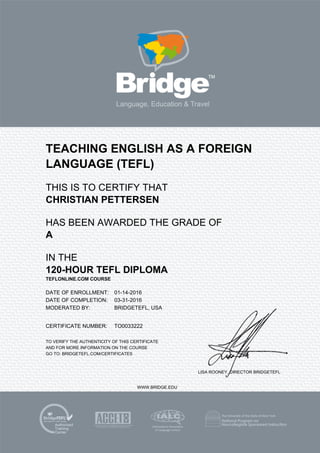TEACHING ENGLISH AS A FOREIGN
LANGUAGE (TEFL)
THIS IS TO CERTIFY THAT
CHRISTIAN PETTERSEN
HAS BEEN AWARDED THE GRADE OF
A
IN THE
120-HOUR TEFL DIPLOMA
TEFLONLINE.COM COURSE
DATE OF ENROLLMENT: 01-14-2016
DATE OF COMPLETION: 03-31-2016
MODERATED BY: BRIDGETEFL, USA
CERTIFICATE NUMBER: TO0033222
TO VERIFY THE AUTHENTICITY OF THIS CERTIFICATE
AND FOR MORE INFORMATION ON THE COURSE
GO TO: BRIDGETEFL.COM/CERTIFICATES
LISA ROONEY, DIRECTOR BRIDGETEFL
WWW.BRIDGE.EDU
 