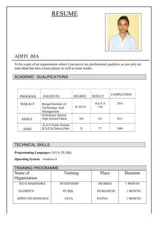 RESUME
ADITI JHA
To be a part of an organization where I can prove my professional qualities, as not only an
individual but also a team player as well as team leader.
.
ACADEMIC QUALIFICATIONS
Programming Languages: JAVA, PL/SQL
Operating System: windows 8
Name of
Organization
Training Place Duration
TECH MAHINDRA
GLOBSYN
APPIN TECHNOLOGY
INTERNSHIP
PL/SQL
JAVA
MUMBAI
DURGAPUR
PATNA
1 MONTH
1 MONTH
1 MONTH
PROGRAM INSTITUTE DEGREE RESULT
COMPLETION
MAKAUT Bengal Institute of
Technology And
Management
B.TECH
D.G.P.A
7.86
2016
AISSCE
St.Dominic Savios’
High School,Patna XII 63 2011
AISSE
D.A.V Public School,
B.S.E.B.Colony,Patn X 77 2009
TECHNICAL SKILLS
TRAINING PROGRAMME
 