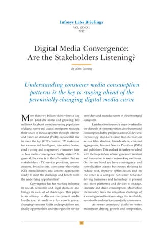 21
VOL 10 NO 1
2012
Digital Media Convergence:
Are the Stakeholders Listening?
Understanding consumer media consumption
patterns is the key to staying ahead of the
perennially changing digital media curve
By Nitin Narang
More than two billion video views a day
on YouTube alone and growing; 600
million+ Facebook users; increasing population
of digital native and digital immigrants realizing
their share of media appetite through internet
and video on demand (VoD); exponential rise
in over the top (OTT) content; TV makeover
for a connected, intelligent, interactive device;
cord cutting and fragmented consumer base
— has media convergence finally arrived? In
general, the view is in the affirmative. But are
stakeholders - TV service providers, content
owners, broadcasters, consumer electronics
(CE) manufacturers and content aggregators
ready to meet the challenge and benefit from
the underlying opportunities?
Convergence has far reaching influence
in social, economic and legal domains and
brings its own set of challenges. This paper
is an attempt to discuss the current media
landscape, stimulators for convergence,
changing consumer habits and expectations and
finally opportunities and strategies for service
providers and manufacturers in the converged
ecosystem.
Lastdecadewitnessedamajoroverhaulin
the channels of content creation; distribution and
consumption led by progress across CE devices;
technology standards;and transformation
across film studios, broadcasters, content
aggregators, Internet Service Providers (ISPs)
and publishers. This outlook is further enriched
with the huge inflow of user generated content
and innovation in social networking mediums.
On the one hand we have convergence and
consolidation across businesses thriving to
reduce cost, improve optimization and on
the other is a complex consumer behavior
driving businesses and technology to present
still more platforms and devices to engage,
fascinate and drive consumption. Meanwhile
the industry faces the ubiquitous challenge of
a winning monetization strategy that is reliable,
sustainable and services a majority consumers.
As newer connected platforms enter
mainstream driving growth and competition,
Infosys Labs Briefings
 