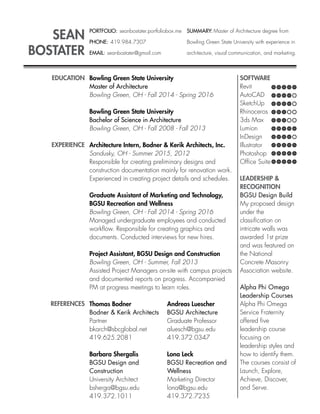 SEAN
BOSTATER
PORTFOLIO: seanbostater.portfoliobox.me
PHONE: 419.984.7307
EMAIL: seanbostater@gmail.com
EDUCATION
EXPERIENCE
REFERENCES
Bowling Green State University
Master of Architecture
Bowling Green, OH - Fall 2014 - Spring 2016
Bowling Green State University
Bachelor of Science in Architecture
Bowling Green, OH - Fall 2008 - Fall 2013
Architecture Intern, Bodner & Kerik Architects, Inc.
Sandusky, OH - Summer 2015, 2012
Responsible for creating preliminary designs and
construction documentation mainly for renovation work.
Experienced in creating project details and schedules.
Graduate Assistant of Marketing and Technology,
BGSU Recreation and Wellness
Bowling Green, OH - Fall 2014 - Spring 2016
Managed undergraduate employees and conducted
workﬂow. Responsible for creating graphics and
documents. Conducted interviews for new hires.
Project Assistant, BGSU Design and Construction
Bowling Green, OH - Summer, Fall 2013
Assisted Project Managers on-site with campus projects
and documented reports on progress. Accompanied
PM at progress meetings to learn roles.
Thomas Bodner
Bodner & Kerik Architects
Partner
bkarch@sbcglobal.net
419.625.2081
Barbara Shergalis
BGSU Design and
Construction
University Architect
bsherga@bgsu.edu
419.372.1011
Andreas Luescher
BGSU Architecture
Graduate Professor
aluesch@bgsu.edu
419.372.0347
Lona Leck
BGSU Recreation and
Wellness
Marketing Director
lona@bgsu.edu
419.372.7235
SOFTWARE
Revit
AutoCAD
SketchUp
Rhinoceros
3ds Max
Lumion
InDesign
Illustrator
Photoshop
Ofﬁce Suite
LEADERSHIP &
RECOGNITION
BGSU Design Build
My proposed design
under the
classiﬁcation on
intricate walls was
awarded 1st prize
and was featured on
the National
Concrete Masonry
Association website.
Alpha Phi Omega
Leadership Courses
Alpha Phi Omega
Service Fraternity
offered ﬁve
leadership course
focusing on
leadership styles and
how to identify them.
The courses consist of
Launch, Explore,
Achieve, Discover,
and Serve.
SUMMARY: Master of Architecture degree from
Bowling Green State University with experience in
architecture, visual communication, and marketing.
 