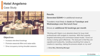 1
v
Results
Hotel Angeleno
Case Study
Generated $204K+ in additional revenue
Travelers most likely to book on Tuesdays and
Wednesdays over the lunch hour
Drove an additional 52 bookings per month
• Increase site-direct bookings
• Promote seasonal offers and value-adds
• Drive occupancy during shoulder seasons
Objectives
“Working with Sojern is an absolute dream for busy hotel
professionals with budgets to maximize. With their expertly
targeted advertising and commission-based model, I know our
money is being spent effectively. The best part is that they are
capable and trustworthy, handling everything from setup to
creative to reporting, making the process simple on my end!”
— Erica Mau, Marketing Manager
 