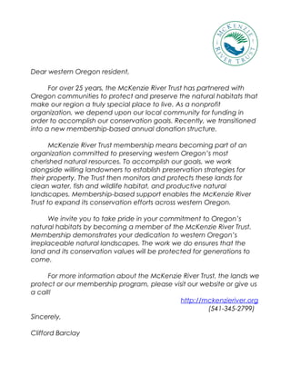 Dear western Oregon resident,
For over 25 years, the McKenzie River Trust has partnered with
Oregon communities to protect and preserve the natural habitats that
make our region a truly special place to live. As a nonprofit
organization, we depend upon our local community for funding in
order to accomplish our conservation goals. Recently, we transitioned
into a new membership-based annual donation structure.
McKenzie River Trust membership means becoming part of an
organization committed to preserving western Oregon’s most
cherished natural resources. To accomplish our goals, we work
alongside willing landowners to establish preservation strategies for
their property. The Trust then monitors and protects these lands for
clean water, fish and wildlife habitat, and productive natural
landscapes. Membership-based support enables the McKenzie River
Trust to expand its conservation efforts across western Oregon.
We invite you to take pride in your commitment to Oregon’s
natural habitats by becoming a member of the McKenzie River Trust.
Membership demonstrates your dedication to western Oregon’s
irreplaceable natural landscapes. The work we do ensures that the
land and its conservation values will be protected for generations to
come.
For more information about the McKenzie River Trust, the lands we
protect or our membership program, please visit our website or give us
a call!
http://mckenzieriver.org
(541-345-2799)
Sincerely,
Clifford Barclay
 