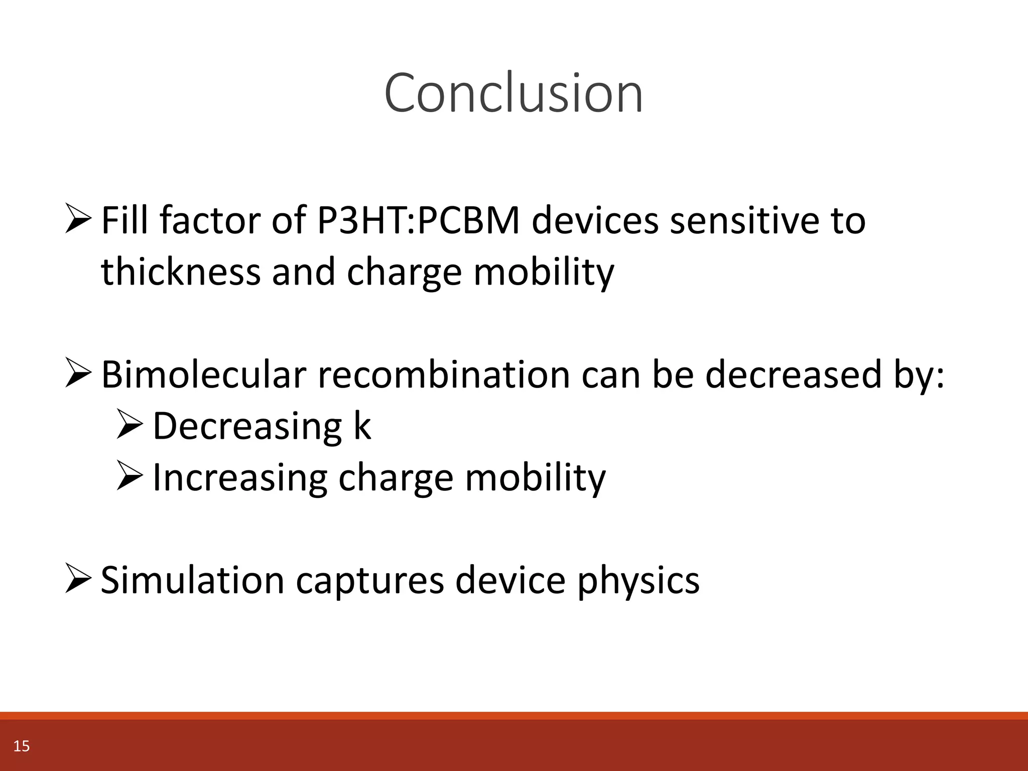 Conclusion
15
Fill factor of P3HT:PCBM devices sensitive to
thickness and charge mobility
Bimolecular recombination can be decreased by:
Decreasing k
Increasing charge mobility
Simulation captures device physics
 