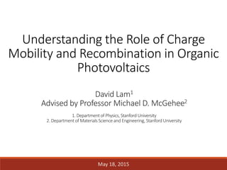 Understanding the Role of Charge
Mobility and Recombination in Organic
Photovoltaics
David Lam1
Advised by Professor Michael D. McGehee2
1. Department of Physics, Stanford University
2. Department of MaterialsScience and Engineering, Stanford University
May 18, 2015
 