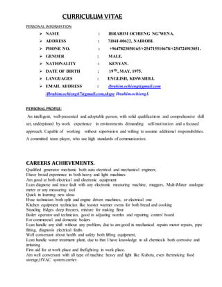CURRICULUM VITAE
PERSONAL INFORMATION
 NAME : IBRAHIM OCHIENG NG’WENA.
 ADDRESS : 71841-00622, NAIROBI.
 PHONE NO. : +9647823050165/+254715510678/+254724913051.
 GENDER : MALE.
 NATIONALITY : KENYAN.
 DATE OF BIRTH : 19TH, MAY, 1975.
 LANGUAGES : ENGLISH, KISWAHILI.
 EMAIL ADDRESS : ibrahim.ochieng@gmail.com
/Ibrahim.ochieng67@gmail.com,skype Ibrahim.ochieng1.
PERSONAL PROFILE:
An intelligent, well-presented and adoptable person, with solid qualifications and comprehensive skill
set, underpinned by work experience in environments demanding self-motivation and a focused
approach. Capable of working without supervision and willing to assume additional responsibilities.
A committed team player, who use high standards of communication.
CAREERS ACHIEVEMENTS.
Qualified generator mechanic both auto electrical and mechanical engineer,
I have broad experience in both heavy and light machines
Am good at both electrical and electronic equipment
I can diagnose and trace fault with any electronic measuring machine, muggers, Mult-iMater analogue
meter or any measuring tool
Quick in learning new ideas
Hvac technician both split and engine driven machines, or electrical one
Kitchen equipment technician like toaster warmer ovens for both bread and cooking
Standing fridges deep freezers, mixture for making flour
Boiler operator and technician, good in adjusting nozzles and repairing control board
For commercial and domestic boilers
I can handle any shift without any problem, due to am good in mechanical repairs motor repairs, pipe
fitting, diagnosis electrical faults.
Well conversant about health and safety both lifting equipment,
I can handle water treatment plant, due to that I have knowledge in all chemicals both corrosive and
irritating
First aid for at work place and firefighting in work place.
Am well conversant with all type of machine heavy and light like Kubota, even thermoking food
storage,HVAC system.carrier.
 