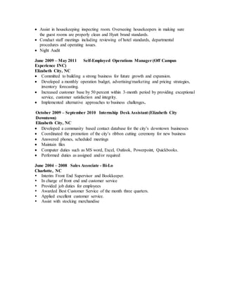  Assist in housekeeping inspecting room. Overseeing housekeepers in making sure
the guest rooms are properly clean and Hyatt brand standards.
 Conduct staff meetings including reviewing of hotel standards, departmental
procedures and operating issues.
 Night Audit
June 2009 – May 2011 Self-Employed Operations Manager (Off Campus
Experience INC)
Elizabeth City, NC
 Committed to building a strong business for future growth and expansion.
 Developed a monthly operation budget, advertising/marketing and pricing strategies,
inventory forecasting.
 Increased customer base by 50 percent within 3-month period by providing exceptional
service, customer satisfaction and integrity.
 Implemented alternative approaches to business challenges.
October 2009 – September 2010 Internship Desk Assistant (Elizabeth City
Downtown)
Elizabeth City, NC
 Developed a community based contact database for the city’s downtown businesses
 Coordinated the promotion of the city’s ribbon cutting ceremony for new business
 Answered phones, scheduled meetings
 Maintain files
 Computer duties such as MS word, Excel, Outlook, Powerpoint, Quickbooks.
 Performed duties as assigned and/or required
June 2004 – 2008 Sales Associate - Bi-Lo
Charlotte, NC
 Interim Front End Supervisor and Bookkeeper.
 In charge of front end and customer service
 Provided job duties for employees
 Awarded Best Customer Service of the month three quarters.
 Applied excellent customer service.
 Assist with stocking merchandise
 