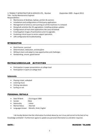 3. TRIMAX IT INFRASTRUCTURE & SERVICES LTD., Mumbai (September 2009 – August 2011)
Title : Facility Maintenance Engineer
Responsibilities :
• Maintenance of desktops, laptops, printers & scanners
• Installations and configurations of third party applications
• Management of antivirus and scanning on all the machines in a network
• Doing bulk activities like OS upgradation, installing windows updates
• Configurations of mail client applications like Lotus & Outlook
• Creating ghost images of workstations prior to upgrades
• Escalating critical issues to senior support specialists
• LAN configuration & troubleshooting
STRENGTHS
• Quick learner, punctual
• Determination, dedication, and discipline
• Willing to learn and adapt to new opportunities and challenges
• Hardworking, sincere, good listener
EXTRACURRICULAR ACTIVITIES
• Participation in paper presentations at college level
• Participation in sports at college level
Interests
• Playing cricket, volleyball
• Listening music
• Visiting new places
• Surfing on net
PERSONAL DETAILS
• Date Of Birth : 21st August 1984
• Gender : Male
• Nationality : Indian
• Marital Status : Married
• Languages known : Marathi, Hindi, English
I do hereby declare that the information furnished above by me is true and correct to the best of my
knowledge and belief. I furthermore agree to update any personal information as and when required.
DATE : MUKESH TAJANE
3
 