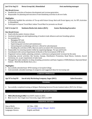 Jan’13 to Aug’13 Neesa Group Ltd., Ahmedabad Asst. marketing manager
Key Result Areas:
 Handled the activities of business development and revenue generation
 Responsible for planning and execution of merchandising activities in all over India
Highlights:
 Effectively handled the activities of Tie-up with Future Group, Red-craft Event Agency etc. for BTL Activities
in Ahmedabad
 Participate in Gujarat Travel Mart, Indian Travel Mart for promote our Brand
Feb’11 to Jan’13 Naidunia Media Ltd., Indore (M.P.) Senior Marketing Executive
Key Result Areas:
 Dealt with the matter of press release
 Involved in taking care and implementing of modern trade alliances and new branding options
 Accountable for:
o Managing VIP visit
o Paid sites selections
o Supervising post erection and maintenance
o Interacting and coordinating with Govt. official for advertisement
o Handling the activities of BTL, Marcom and to an extent ATL Communications
 Responsible for ensuring market visibly by organizing Signage, Tie-ups and Events
 Coordinated with various Departments & Boards of the Government of MP & CG
 Organized various studies, planning, seminars, conferences and generated revenues by the same
 Conducting several activities like Society, Canopy, Distributors Promotion, Road Shows, Contests, Award
Ceremony, etc. as per requirement of sales team
 Managed the tasks related to in-shop, branding, promotion and basic hygiene of ROR (Reliance Operated Retail
Outlets – Web World, Mobile Store, etc.)
Highlights:
 Successfully attended basic SPSS training at Acropolis College
 Instrumentally attended meetings of categories and suggested ideas for increasing sale
CAREER COMMENCED
Apr’07 to Sep’09 Sun & Saily Marketing Company, Sagar (M.P.) Sales Executive
TRAINING
 Successfully completed training at Religare Marketing Services Private Limited, Indore (M.P.) for 40 days
ACADEMIC QUALIFICATIONS
 MBA (Marketing & HR) from DAVV, Indore in 2011
 B.A. from Dr. Hari Singh Gour University, Sagar (M.P.) in 2009
PERSONAL DETAILS
Date of Birth: 10th Mar., 1984
Residential Address: 2/19 sourabh Colony - Bhopal - 462011
Languages Known: English and Hindi
 